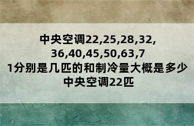 中央空调22,25,28,32,36,40,45,50,63,71分别是几匹的和制冷量大概是多少 中央空调22匹